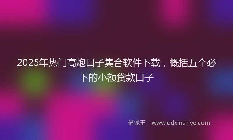 2025年热门高炮口子集合软件下载，概括五个必下的小额贷款口子