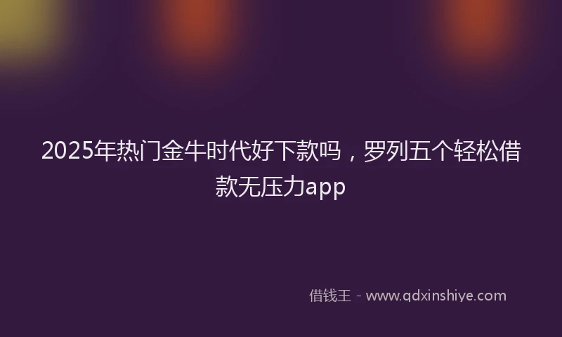 2025年热门金牛时代好下款吗，罗列五个轻松借款无压力app