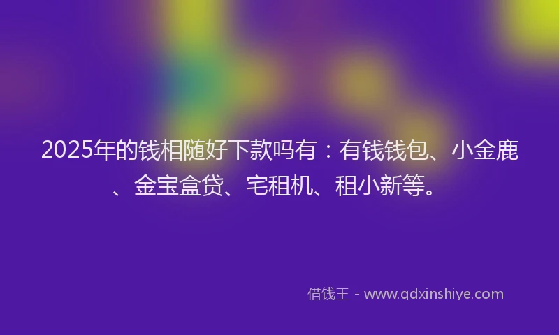 2025年的钱相随好下款吗有：有钱钱包、小金鹿、金宝盒贷、宅租机、租小新等。