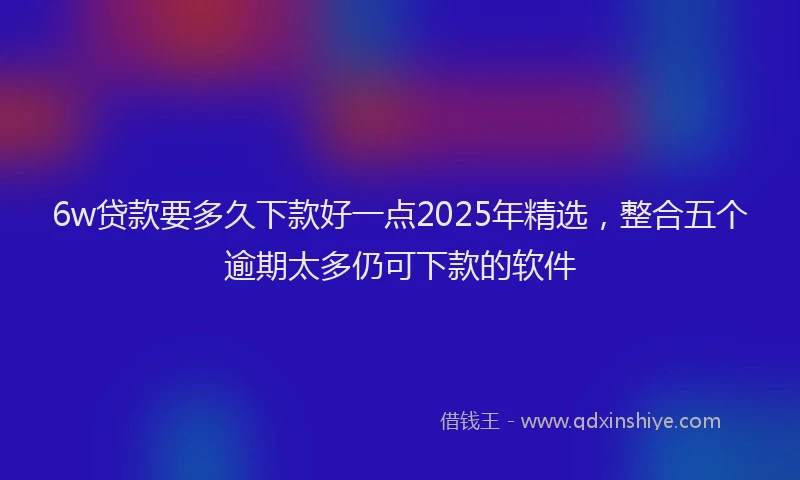 6w贷款要多久下款好一点2025年精选，整合五个逾期太多仍可下款的软件