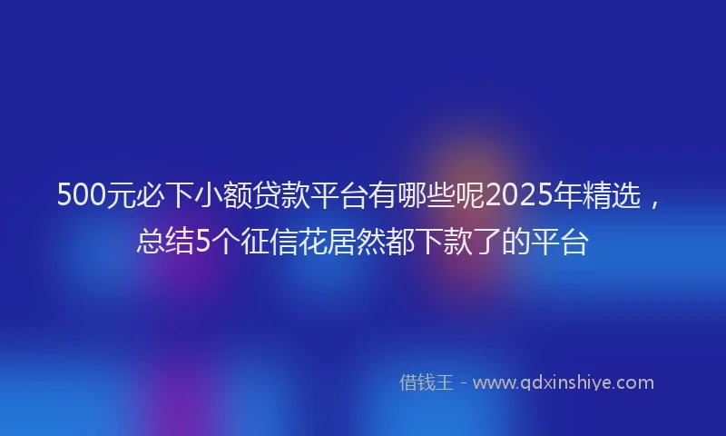 500元必下小额贷款平台有哪些呢2025年精选，总结5个征信花居然都下款了的平台