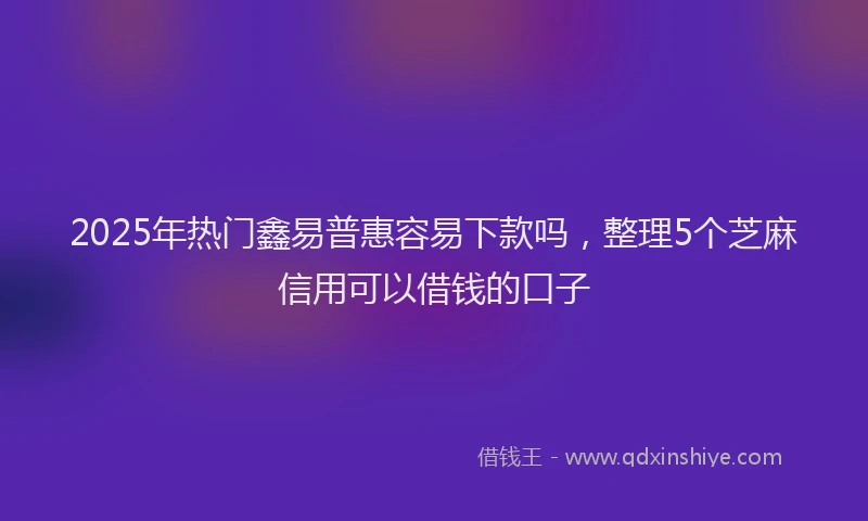 2025年热门鑫易普惠容易下款吗，整理5个芝麻信用可以借钱的口子