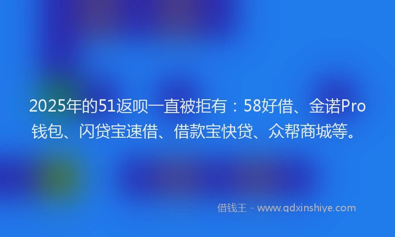 2025年的51返呗一直被拒有：58好借、金诺Pro钱包、闪贷宝速借、借款宝快贷、众帮商城等。