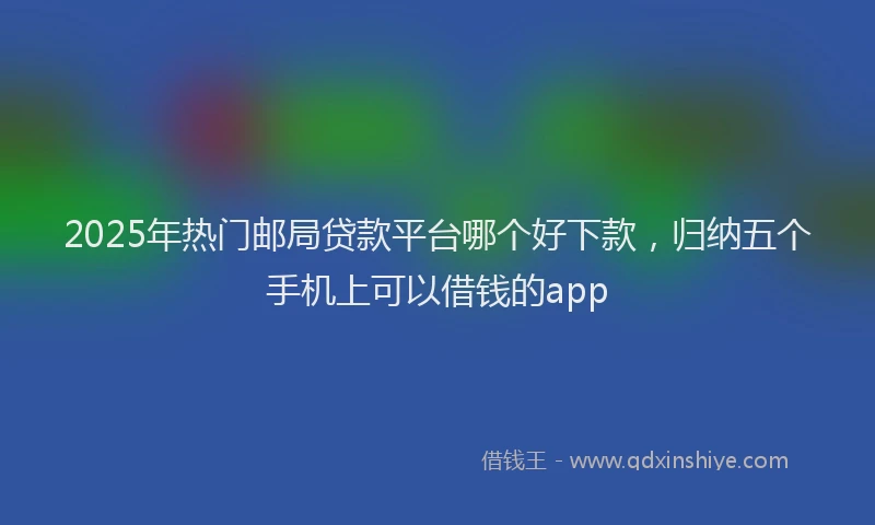 2025年热门邮局贷款平台哪个好下款，归纳五个手机上可以借钱的app