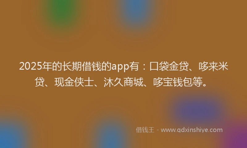2025年的长期借钱的app有：口袋金贷、哆来米贷、现金侠士、沐久商城、哆宝钱包等。