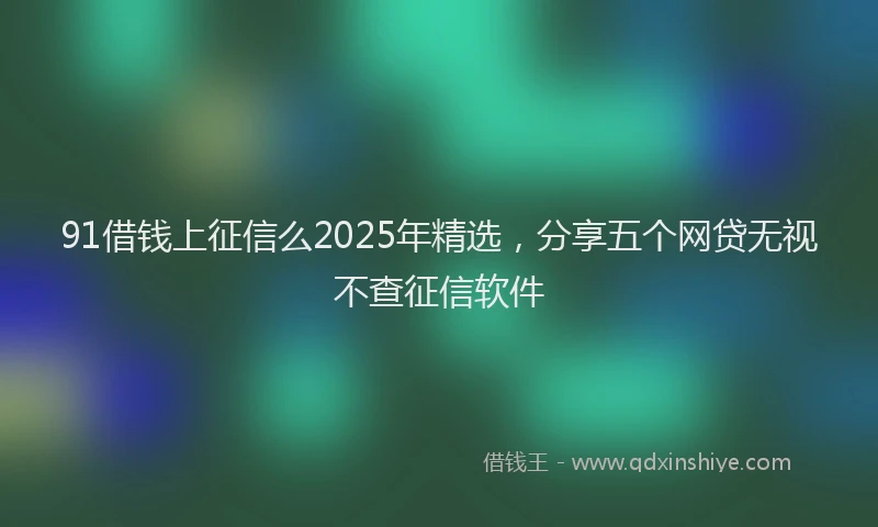 91借钱上征信么2025年精选，分享五个网贷无视不查征信软件