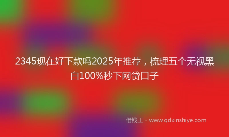 2345现在好下款吗2025年推荐,梳理五个无视黑白100%秒下网贷口子