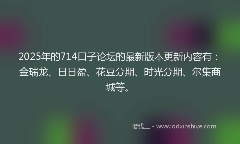 2025年的714口子论坛的最新版本更新内容有：金瑞龙、日日盈、花豆分期、时光分期、尔集商城等。