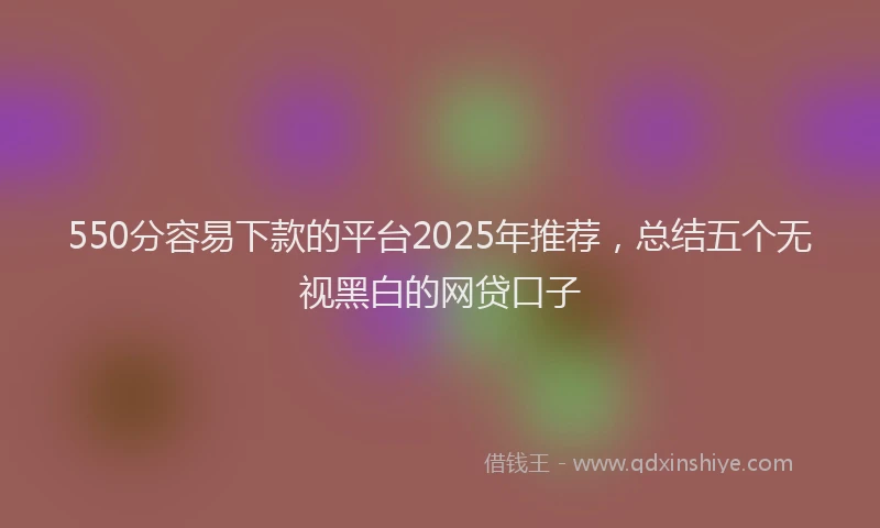 550分容易下款的平台2025年推荐，总结五个无视黑白的网贷口子