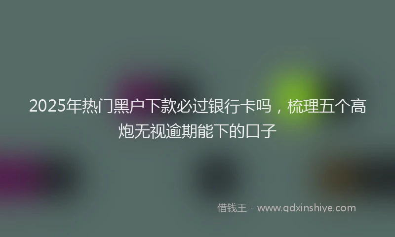 2025年热门黑户下款必过银行卡吗，梳理五个高炮无视逾期能下的口子