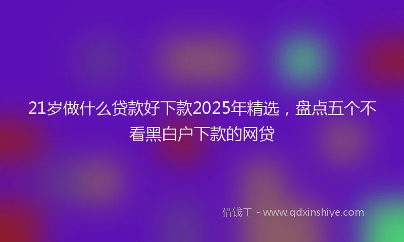 21岁做什么贷款好下款2025年精选，盘点五个不看黑白户下款的网贷