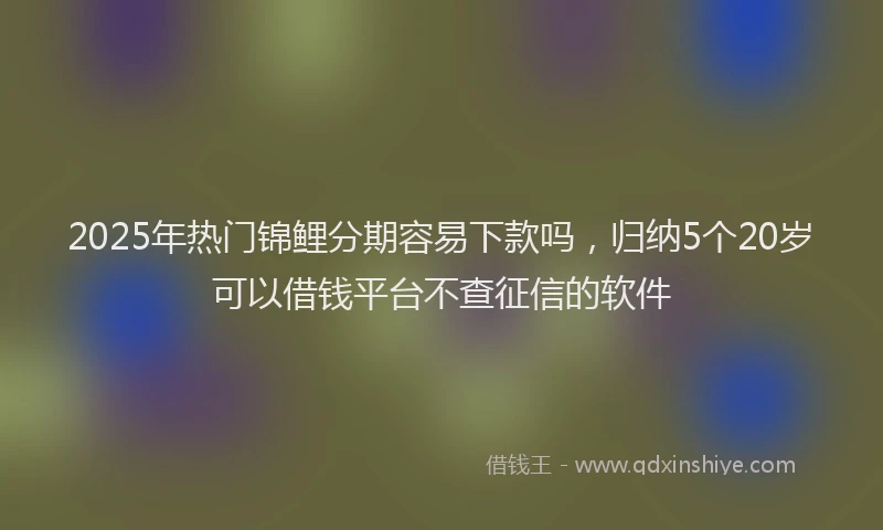 2025年热门锦鲤分期容易下款吗，归纳5个20岁可以借钱平台不查征信的软件