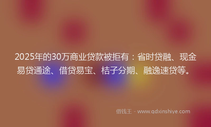 2025年的30万商业贷款被拒有：省时贷融、现金易贷通途、借贷易宝、桔子分期、融逸速贷等。