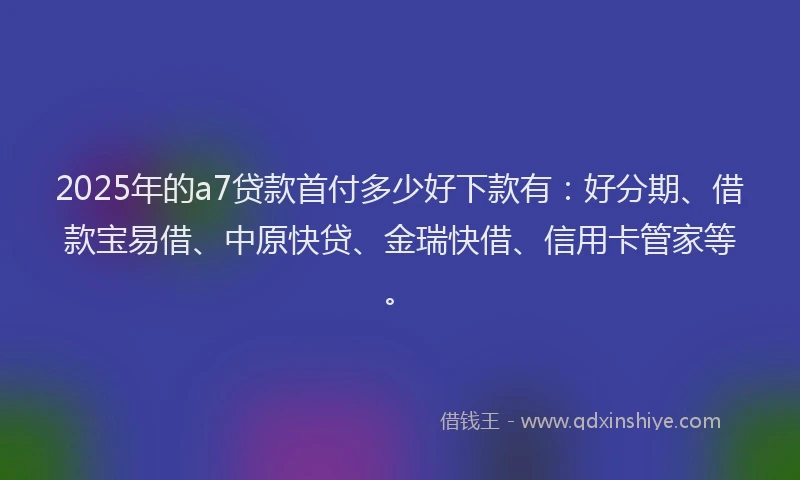 2025年的a7贷款首付多少好下款有：好分期、借款宝易借、中原快贷、金瑞快借、信用卡管家等。