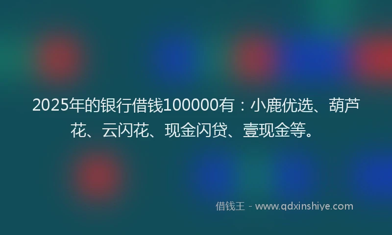 2025年的银行借钱100000有：小鹿优选、葫芦花、云闪花、现金闪贷、壹现金等。