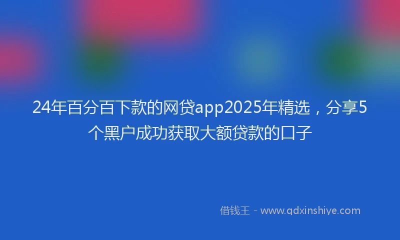 24年百分百下款的网贷app2025年精选，分享5个黑户成功获取大额贷款的口子