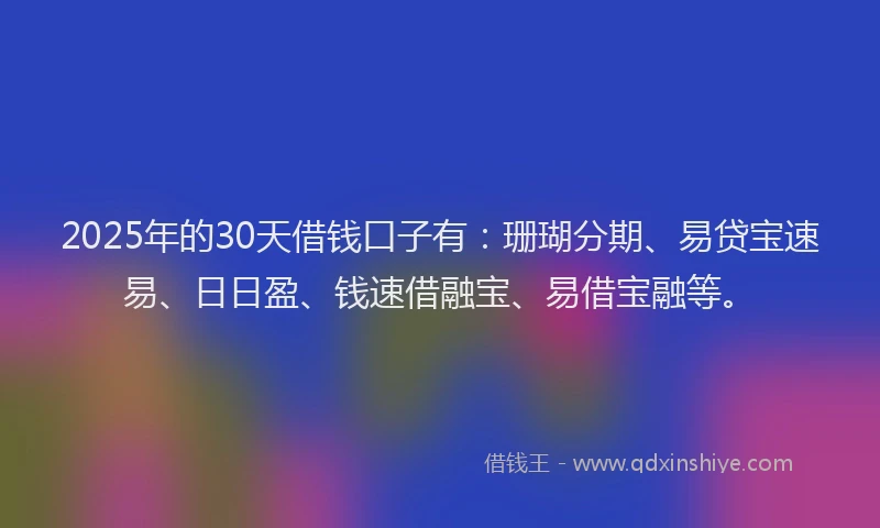 2025年的30天借钱口子有：珊瑚分期、易贷宝速易、日日盈、钱速借融宝、易借宝融等。