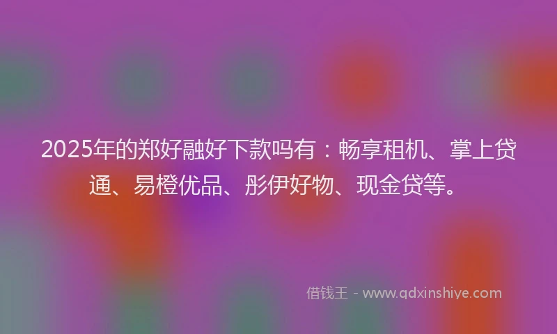 2025年的郑好融好下款吗有：畅享租机、掌上贷通、易橙优品、彤伊好物、现金贷等。