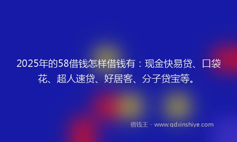 2025年的58借钱怎样借钱有：现金快易贷、口袋花、超人速贷、好居客、分子贷宝等。