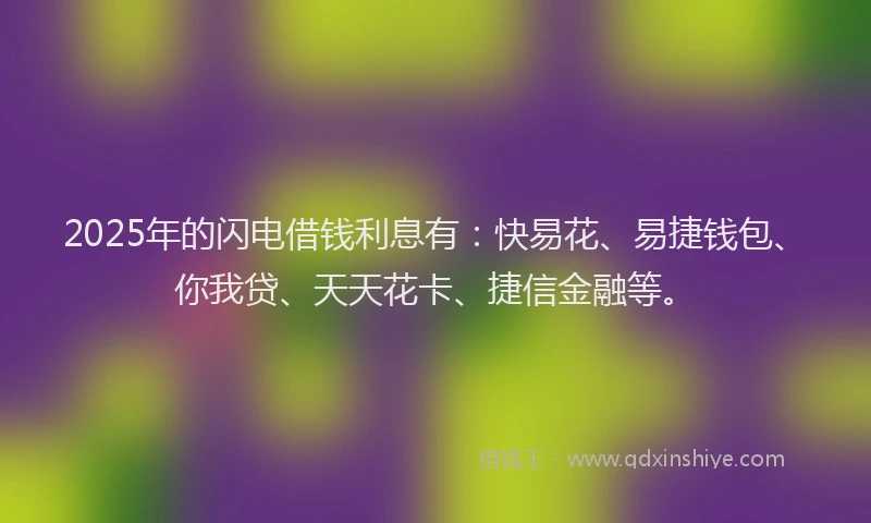 2025年的闪电借钱利息有：快易花、易捷钱包、你我贷、天天花卡、捷信金融等。