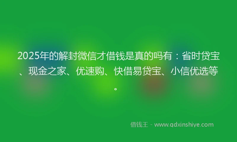2025年的解封微信才借钱是真的吗有：省时贷宝、现金之家、优速购、快借易贷宝、小信优选等。