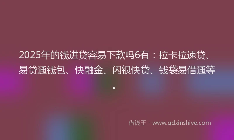2025年的钱进贷容易下款吗6有：拉卡拉速贷、易贷通钱包、快融金、闪银快贷、钱袋易借通等。