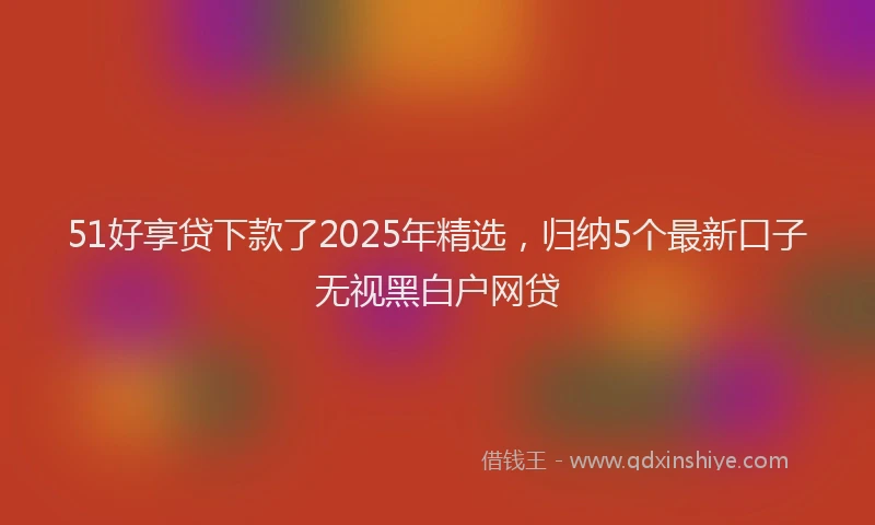 51好享贷下款了2025年精选，归纳5个最新口子无视黑白户网贷