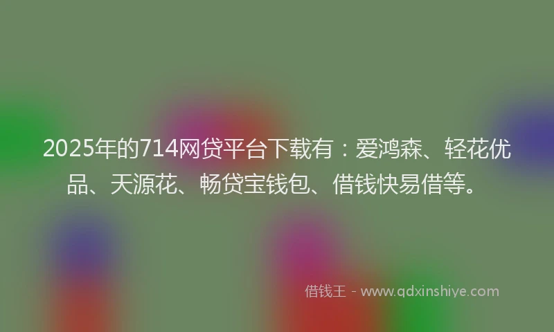 2025年的714网贷平台下载有：爱鸿森、轻花优品、天源花、畅贷宝钱包、借钱快易借等。
