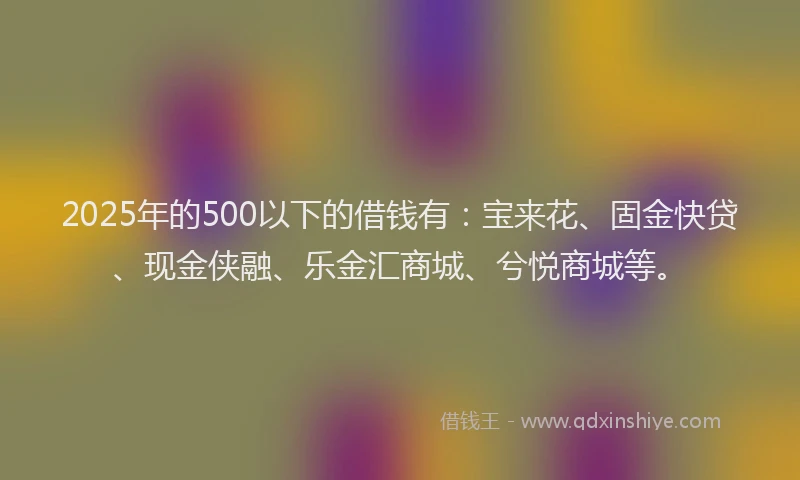 2025年的500以下的借钱有：宝来花、固金快贷、现金侠融、乐金汇商城、兮悦商城等。