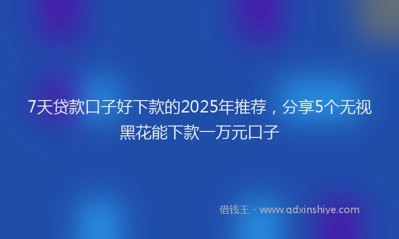 7天贷款口子好下款的2025年推荐，分享5个无视黑花能下款一万元口子