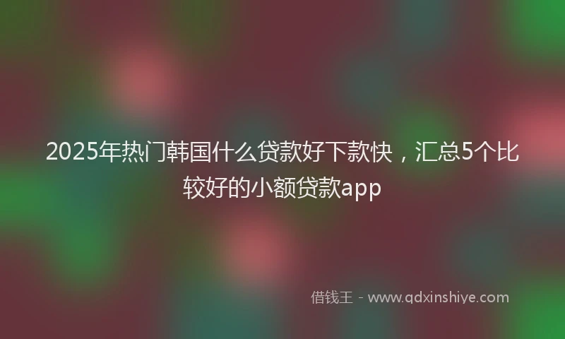 2025年热门韩国什么贷款好下款快，汇总5个比较好的小额贷款app