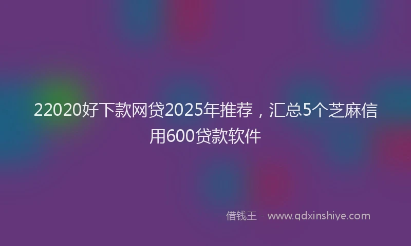 22020好下款网贷2025年推荐，汇总5个芝麻信用600贷款软件