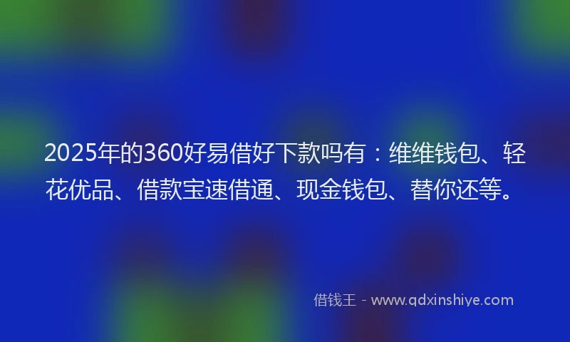2025年的360好易借好下款吗有：维维钱包、轻花优品、借款宝速借通、现金钱包、替你还等。