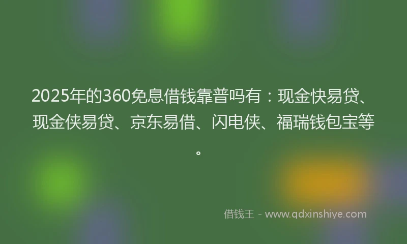 2025年的360免息借钱靠普吗有：现金快易贷、现金侠易贷、京东易借、闪电侠、福瑞钱包宝等。