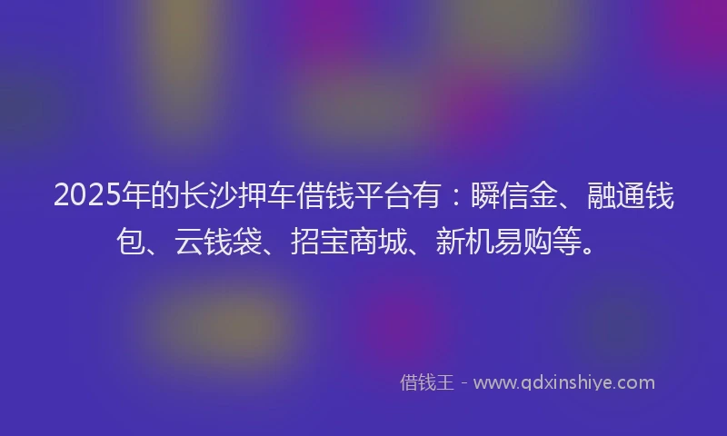 2025年的长沙押车借钱平台有：瞬信金、融通钱包、云钱袋、招宝商城、新机易购等。