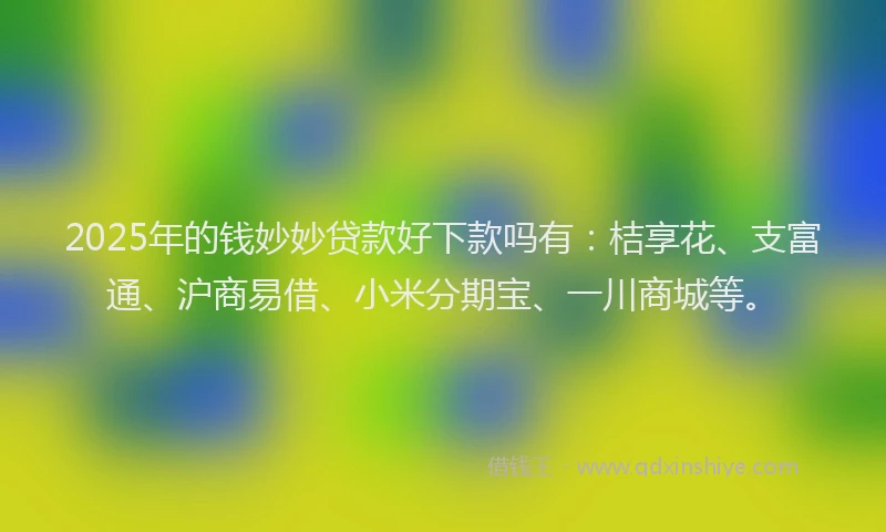 2025年的钱妙妙贷款好下款吗有：桔享花、支富通、沪商易借、小米分期宝、一川商城等。