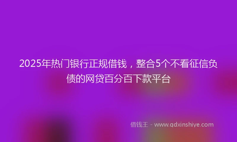 2025年热门银行正规借钱，整合5个不看征信负债的网贷百分百下款平台