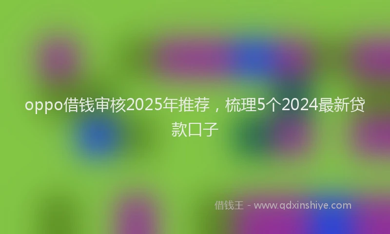 oppo借钱审核2025年推荐，梳理5个2024最新贷款口子