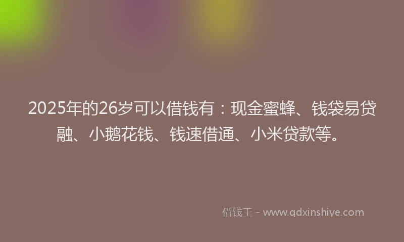 2025年的26岁可以借钱有：现金蜜蜂、钱袋易贷融、小鹅花钱、钱速借通、小米贷款等。