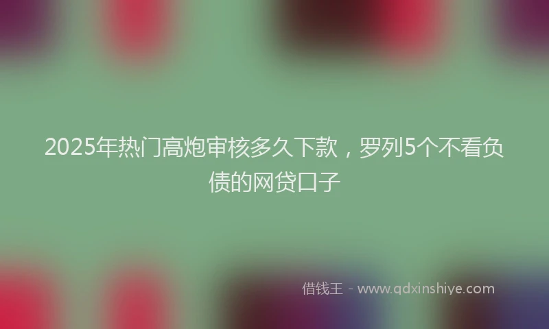 2025年热门高炮审核多久下款，罗列5个不看负债的网贷口子
