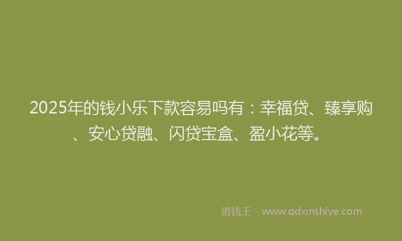 2025年的钱小乐下款容易吗有：幸福贷、臻享购、安心贷融、闪贷宝盒、盈小花等。
