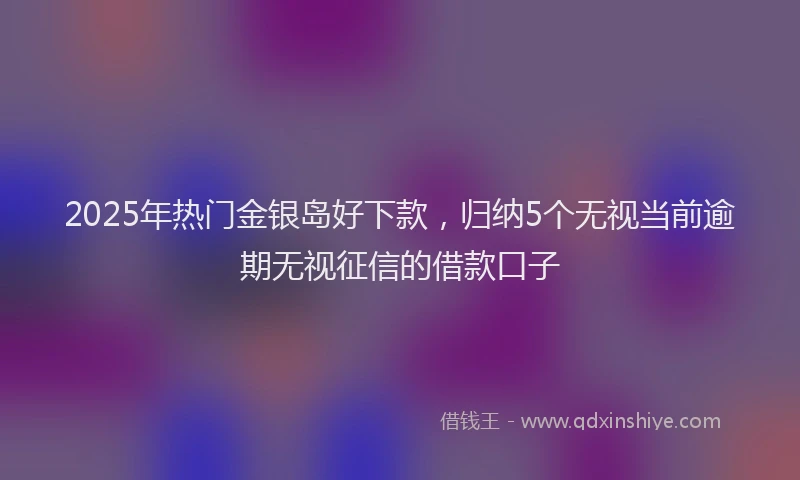 2025年热门金银岛好下款，归纳5个无视当前逾期无视征信的借款口子