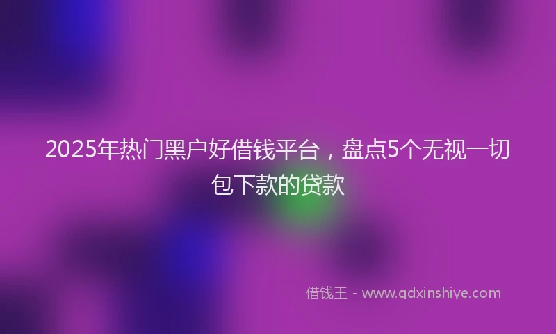 2025年热门黑户好借钱平台，盘点5个无视一切包下款的贷款