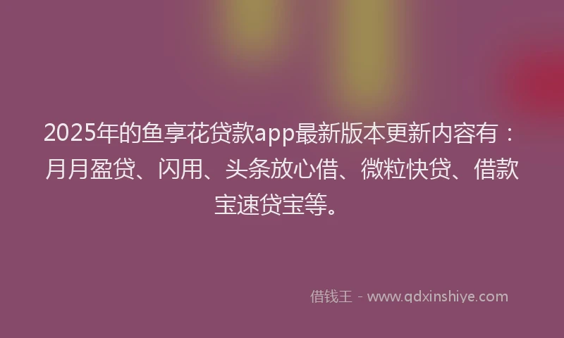 2025年的鱼享花贷款app最新版本更新内容有：月月盈贷、闪用、头条放心借、微粒快贷、借款宝速贷宝等。