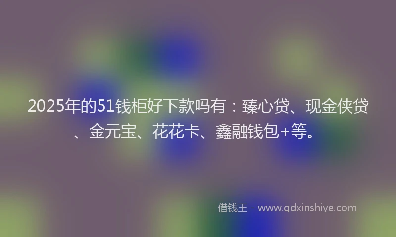 2025年的51钱柜好下款吗有：臻心贷、现金侠贷、金元宝、花花卡、鑫融钱包+等。