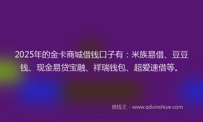 2025年的金卡商城借钱口子有：米族易借、豆豆钱、现金易贷宝融、祥瑞钱包、超爱速借等。