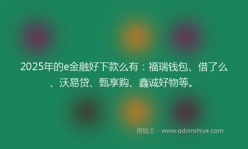 2025年的e金融好下款么有：福瑞钱包、借了么、沃易贷、甄享购、鑫诚好物等。