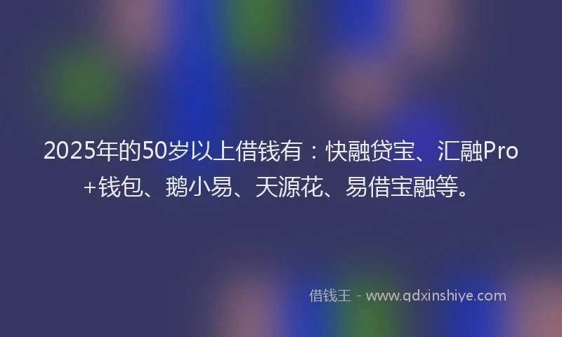 2025年的50岁以上借钱有：快融贷宝、汇融Pro+钱包、鹅小易、天源花、易借宝融等。
