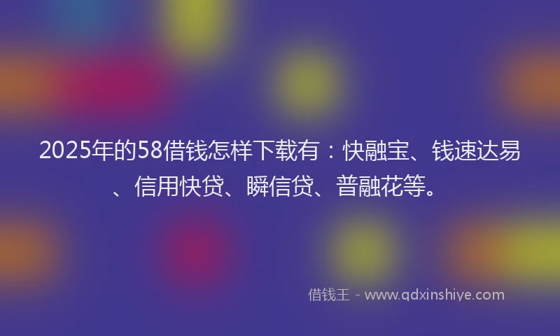 2025年的58借钱怎样下载有：快融宝、钱速达易、信用快贷、瞬信贷、普融花等。