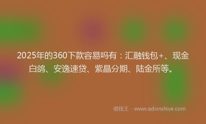 2025年的360下款容易吗有：汇融钱包+、现金白鸽、安逸速贷、紫晶分期、陆金所等。